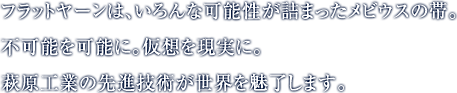 フラットヤーンは、いろんな可能性が詰まったメビウスの帯。不可能を可能に。仮想を現実に。萩原工業の先進技術が世界を魅了します。