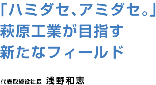 「ハミダセ、アミダセ。」萩原工業が目指す新たなフィールド 代表取締役社長 浅野和志