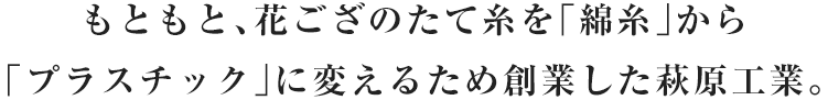 もともと、花ござのたて糸を「綿糸」から「プラスチック」に変えるため創業した萩原工業。